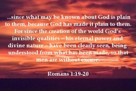 ...since what may be known about God is plain to them, because God has made it plain to them. 20 For since the creation of the world God's invisible qualities—his eternal power and divine nature—have been clearly seen, being understood from what has been made, so that men are without excuse. Romans 1:19-20